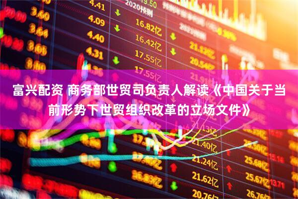富兴配资 商务部世贸司负责人解读《中国关于当前形势下世贸组织改革的立场文件》