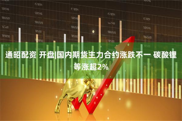 通昭配资 开盘|国内期货主力合约涨跌不一 碳酸锂等涨超2%