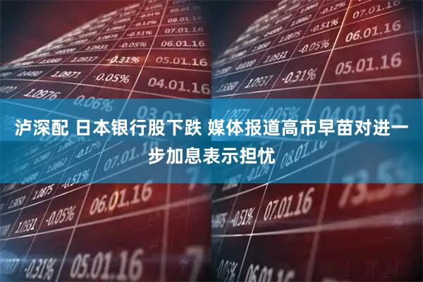泸深配 日本银行股下跌 媒体报道高市早苗对进一步加息表示担忧