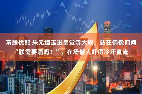 富腾优配 朱元璋走进皇觉寺大殿，站在佛像前问“朕需要跪吗？”，在场僧人吓得冷汗直流