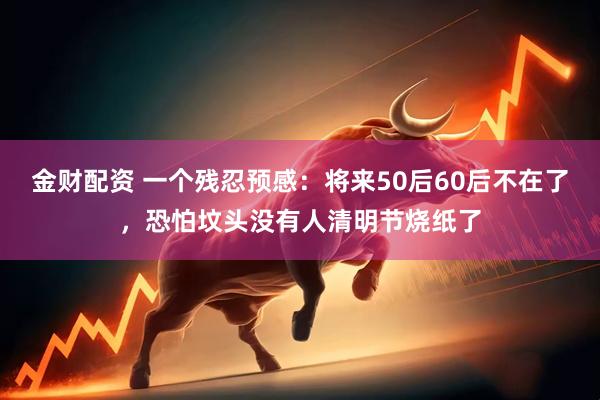 金财配资 一个残忍预感：将来50后60后不在了，恐怕坟头没有人清明节烧纸了
