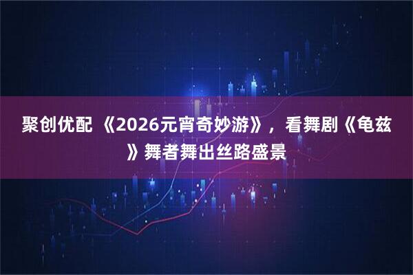 聚创优配 《2026元宵奇妙游》，看舞剧《龟兹》舞者舞出丝路盛景