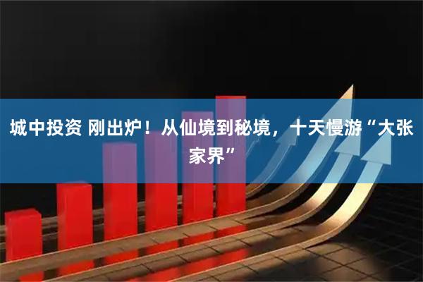 城中投资 刚出炉！从仙境到秘境，十天慢游“大张家界”