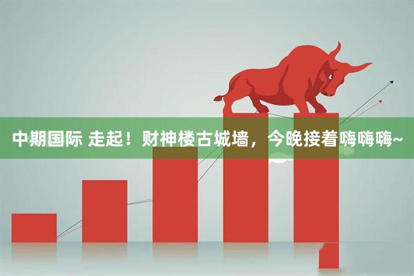 中期国际 走起！财神楼古城墙，今晚接着嗨嗨嗨~