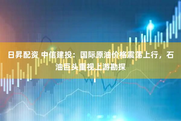 日昇配资 中信建投：国际原油价格震荡上行，石油巨头重视上游勘探