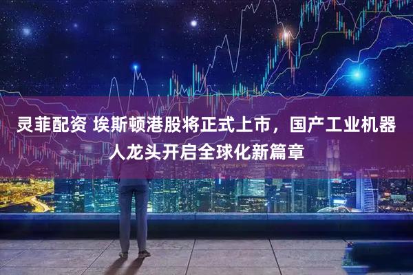 灵菲配资 埃斯顿港股将正式上市，国产工业机器人龙头开启全球化新篇章
