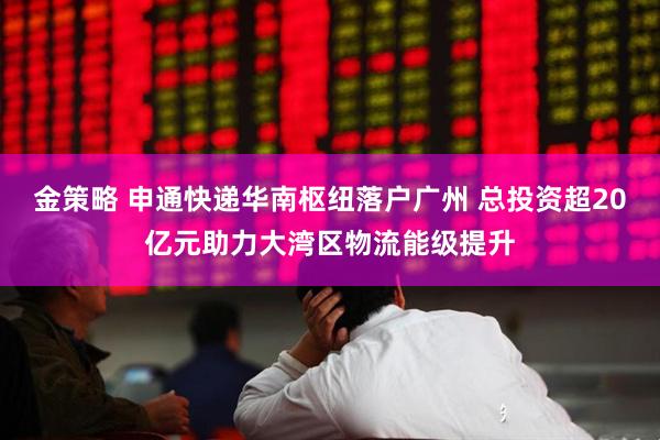 金策略 申通快递华南枢纽落户广州 总投资超20亿元助力大湾区物流能级提升
