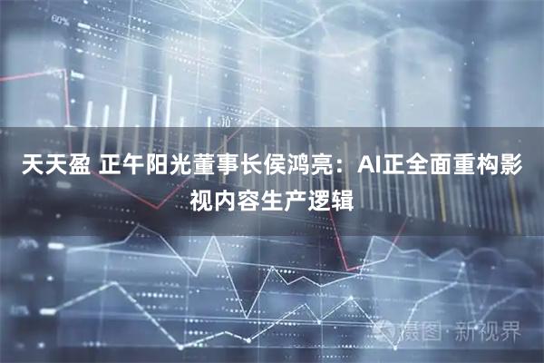 天天盈 正午阳光董事长侯鸿亮：AI正全面重构影视内容生产逻辑