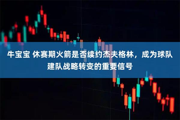 牛宝宝 休赛期火箭是否续约杰夫格林，成为球队建队战略转变的重要信号
