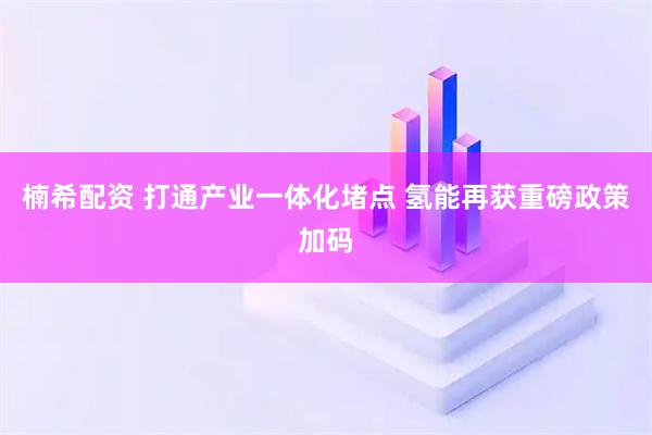 楠希配资 打通产业一体化堵点 氢能再获重磅政策加码