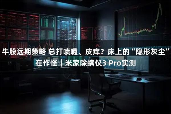 牛股远期策略 总打喷嚏、皮痒?床上的“隐形灰尘”在作怪|米家除螨仪3 Pro实测