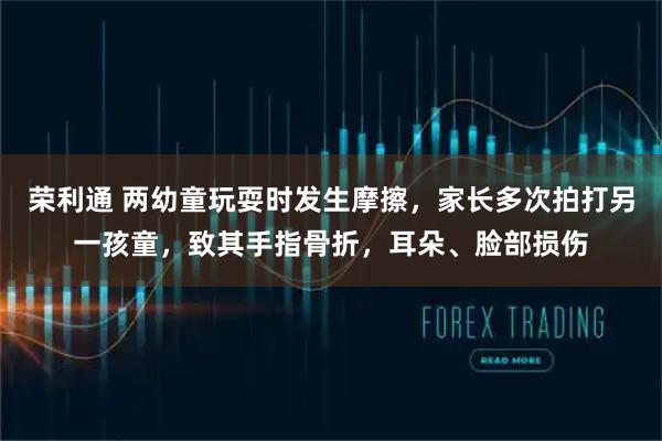 荣利通 两幼童玩耍时发生摩擦，家长多次拍打另一孩童，致其手指骨折，耳朵、脸部损伤