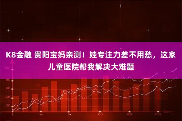 K8金融 贵阳宝妈亲测！娃专注力差不用愁，这家儿童医院帮我解决大难题