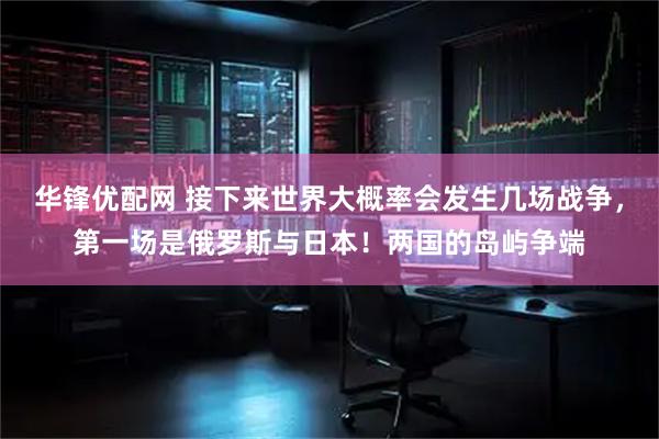 华锋优配网 接下来世界大概率会发生几场战争，第一场是俄罗斯与日本！两国的岛屿争端