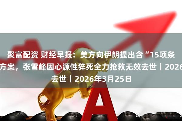 聚富配资 财经早报：美方向伊朗提出含“15项条件”的和谈方案，张雪峰因心源性猝死全力抢救无效去世丨2026年3月25日