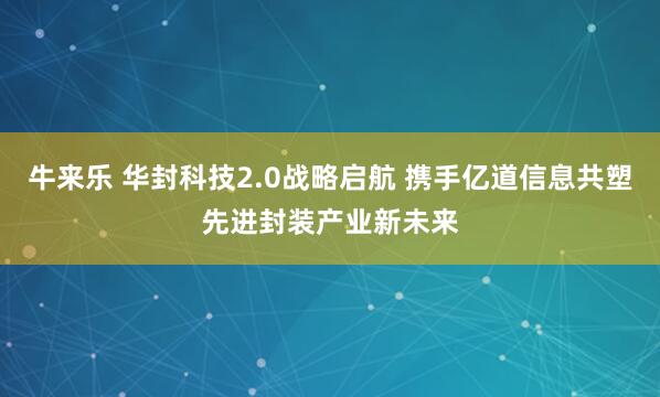 牛来乐 华封科技2.0战略启航 携手亿道信息共塑先进封装产业新未来