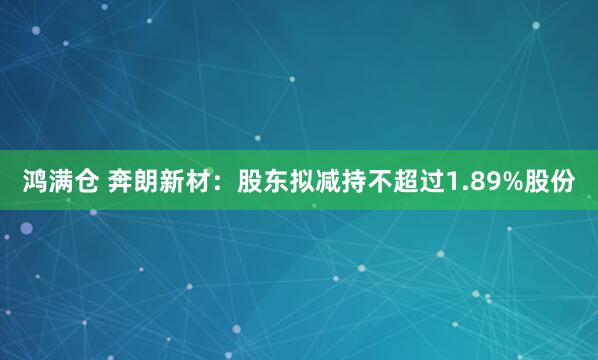 鸿满仓 奔朗新材：股东拟减持不超过1.89%股份