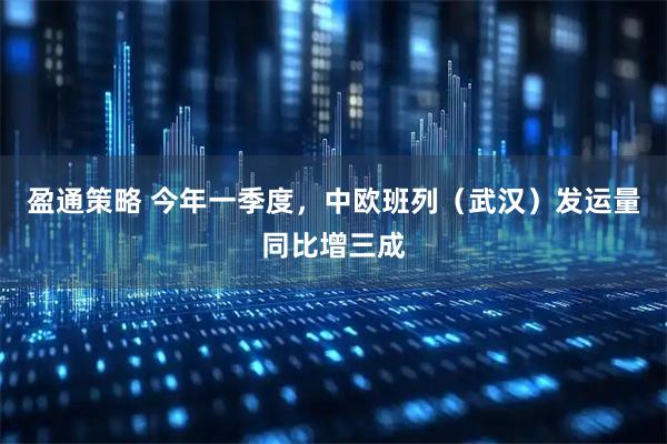盈通策略 今年一季度，中欧班列（武汉）发运量同比增三成