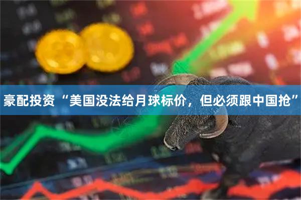 豪配投资 “美国没法给月球标价,但必须跟中国抢”