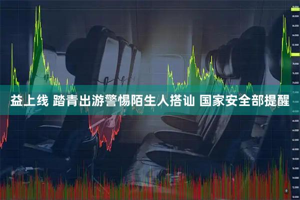 益上线 踏青出游警惕陌生人搭讪 国家安全部提醒