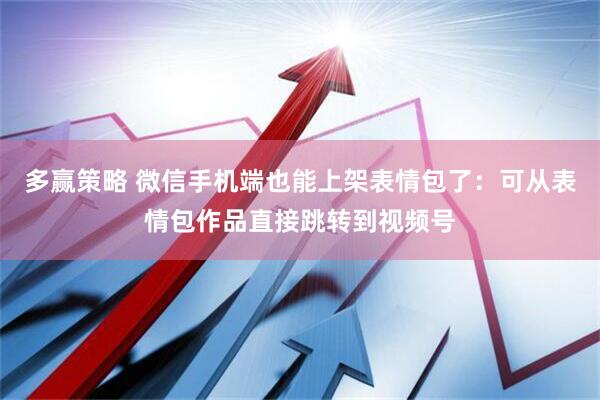 多赢策略 微信手机端也能上架表情包了：可从表情包作品直接跳转到视频号