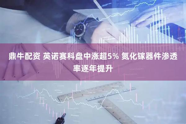 鼎牛配资 英诺赛科盘中涨超5% 氮化镓器件渗透率逐年提升
