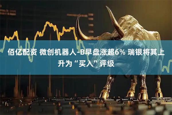 佰亿配资 微创机器人-B早盘涨超6% 瑞银将其上升为“买入”评级