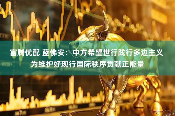 富腾优配 蓝佛安：中方希望世行践行多边主义 为维护好现行国际秩序贡献正能量