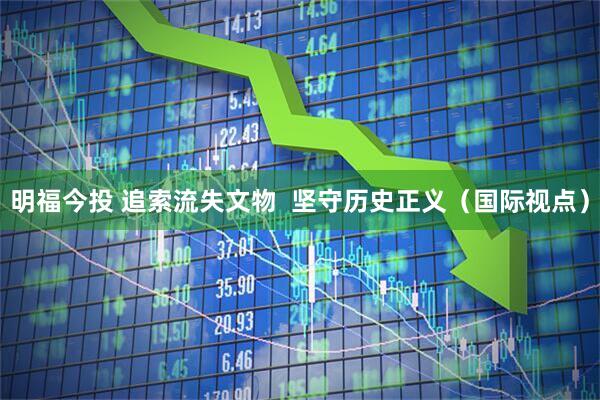 明福今投 追索流失文物  坚守历史正义（国际视点）