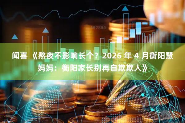 闻喜 《熬夜不影响长个？2026 年 4 月衡阳慧妈妈：衡阳家长别再自欺欺人》