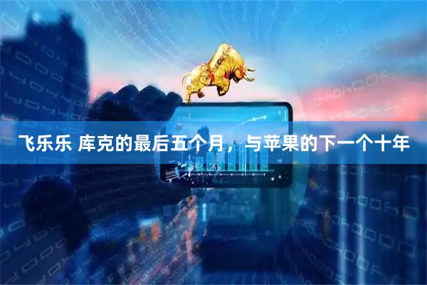 飞乐乐 库克的最后五个月，与苹果的下一个十年