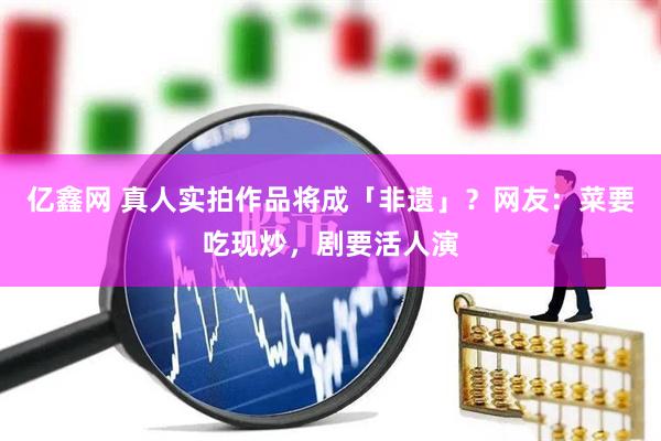 亿鑫网 真人实拍作品将成「非遗」?网友:菜要吃现炒,剧要活人演