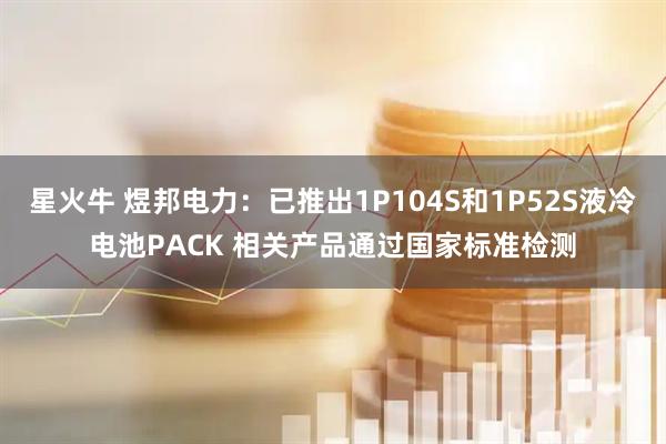 星火牛 煜邦电力：已推出1P104S和1P52S液冷电池PACK 相关产品通过国家标准检测