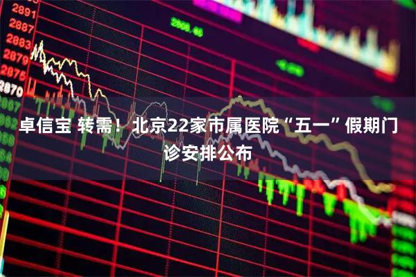 卓信宝 转需！北京22家市属医院“五一”假期门诊安排公布