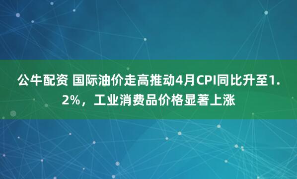 公牛配资 国际油价走高推动4月CPI同比升至1.2%，工业消费品价格显著上涨