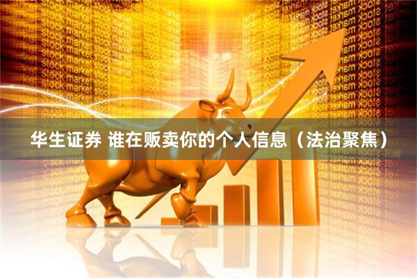 华生证券 谁在贩卖你的个人信息（法治聚焦）