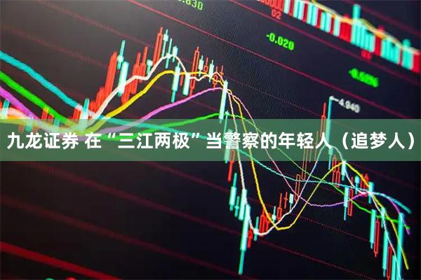 九龙证券 在“三江两极”当警察的年轻人（追梦人）
