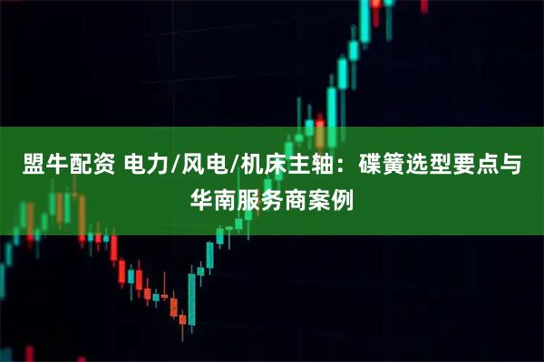 盟牛配资 电力/风电/机床主轴：碟簧选型要点与华南服务商案例