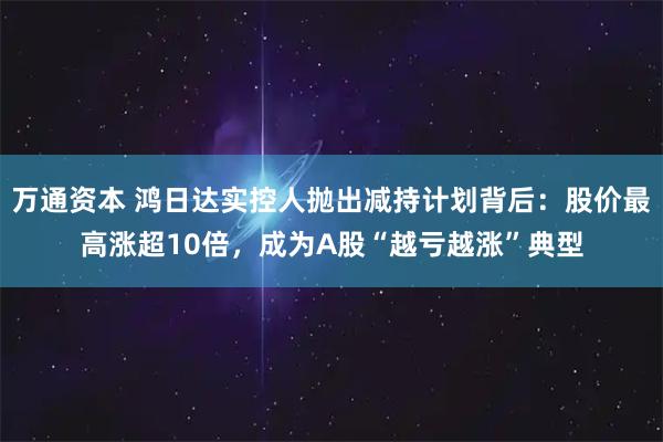 万通资本 鸿日达实控人抛出减持计划背后：股价最高涨超10倍，成为A股“越亏越涨”典型