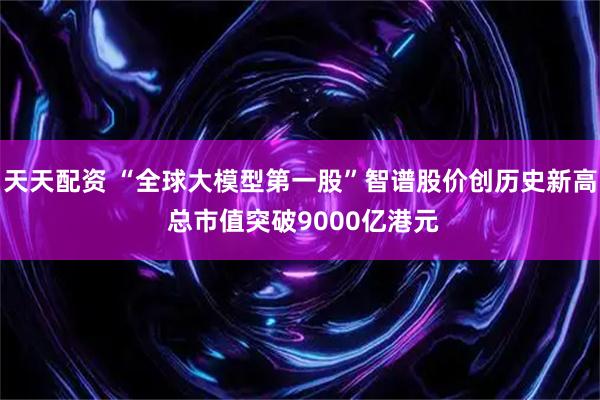 天天配资 “全球大模型第一股”智谱股价创历史新高 总市值突破9000亿港元