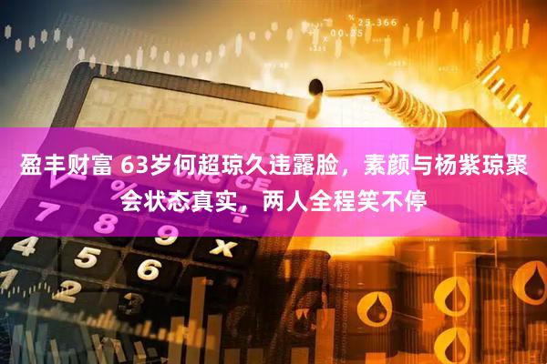 盈丰财富 63岁何超琼久违露脸，素颜与杨紫琼聚会状态真实，两人全程笑不停