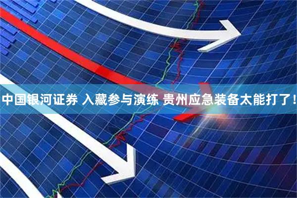 中国银河证券 入藏参与演练 贵州应急装备太能打了！