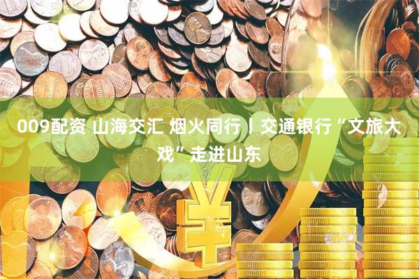 009配资 山海交汇 烟火同行丨交通银行“文旅大戏”走进山东