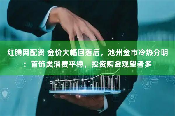 红腾网配资 金价大幅回落后，池州金市冷热分明：首饰类消费平稳，投资购金观望者多