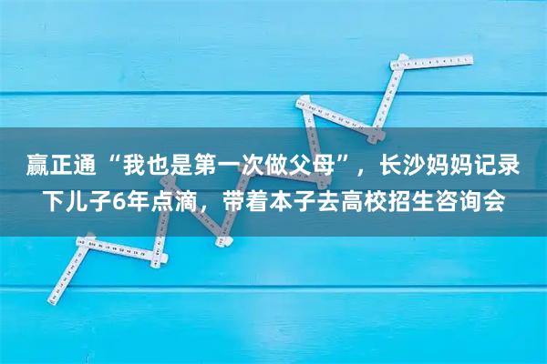 赢正通 “我也是第一次做父母”，长沙妈妈记录下儿子6年点滴，带着本子去高校招生咨询会
