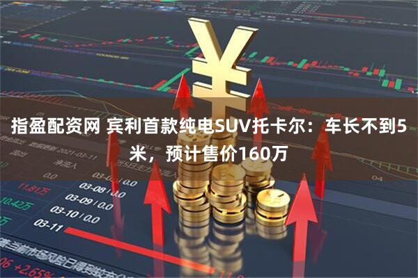 指盈配资网 宾利首款纯电SUV托卡尔:车长不到5米,预计售价160万