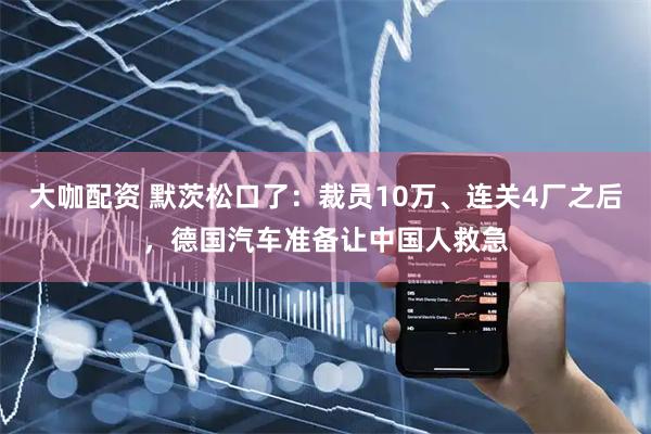 大咖配资 默茨松口了:裁员10万、连关4厂之后,德国汽车准备让中国人救急