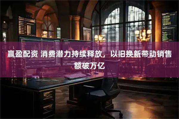 赢盈配资 消费潜力持续释放，以旧换新带动销售额破万亿