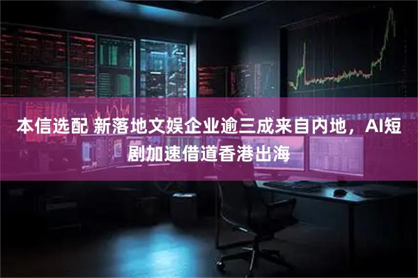 本信选配 新落地文娱企业逾三成来自内地,AI短剧加速借道香港出海