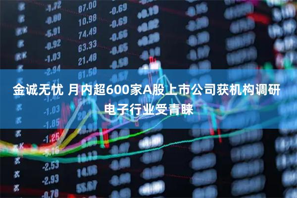 金诚无忧 月内超600家A股上市公司获机构调研 电子行业受青睐